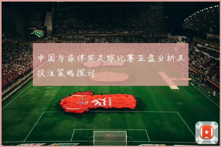 中国与菲律宾足球比赛亚盘分析及投注策略探讨