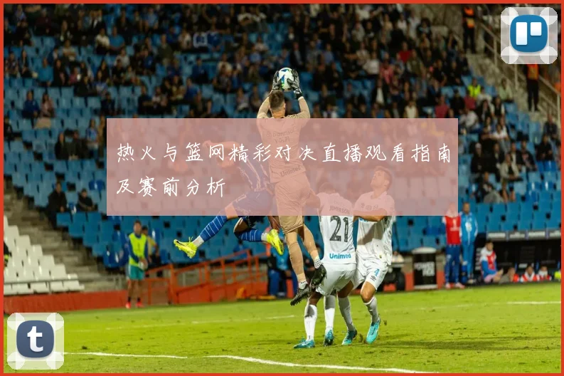 热火与篮网精彩对决直播观看指南及赛前分析