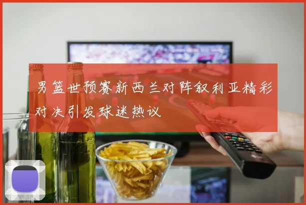 男篮世预赛新西兰对阵叙利亚精彩对决引发球迷热议