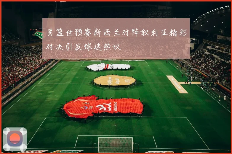 男篮世预赛新西兰对阵叙利亚精彩对决引发球迷热议