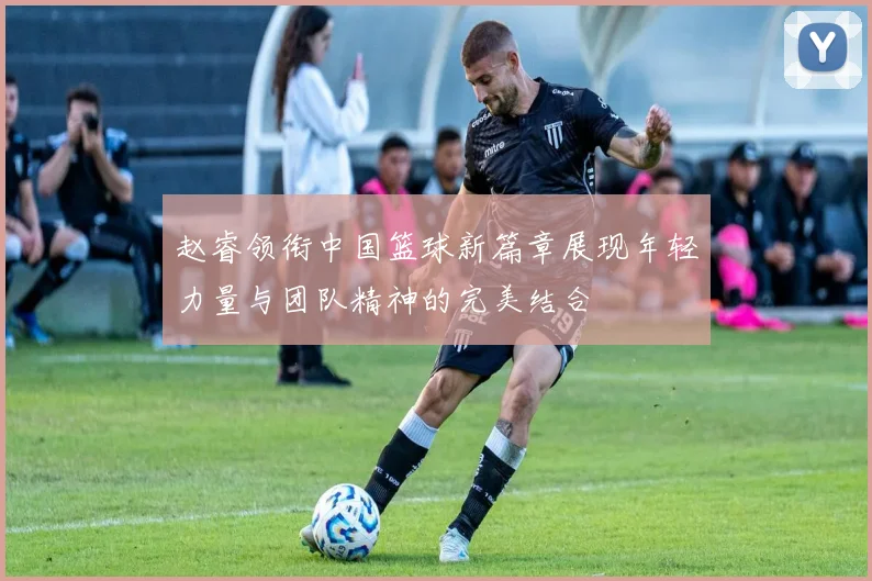 赵睿领衔中国篮球新篇章展现年轻力量与团队精神的完美结合