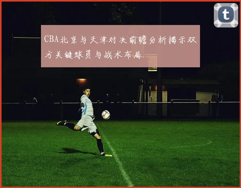 CBA北京与天津对决前瞻分析揭示双方关键球员与战术布局